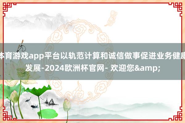 体育游戏app平台以轨范计算和诚信做事促进业务健康发展-2024欧洲杯官网- 欢迎您&