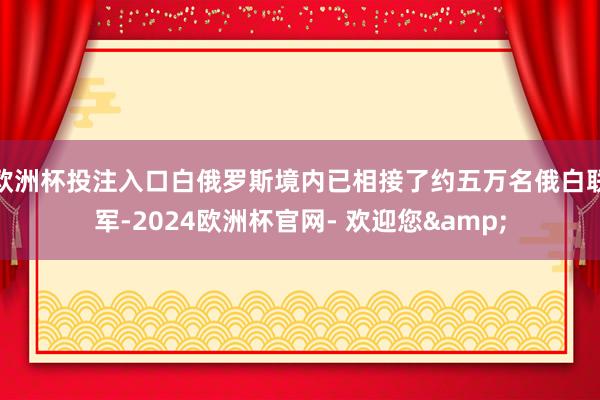 欧洲杯投注入口白俄罗斯境内已相接了约五万名俄白联军-2024欧洲杯官网- 欢迎您&