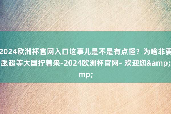 2024欧洲杯官网入口这事儿是不是有点怪？为啥非要跟超等大国拧着来-2024欧洲杯官网- 欢迎您&