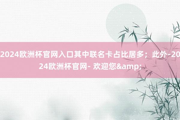 2024欧洲杯官网入口其中联名卡占比居多；此外-2024欧洲杯官网- 欢迎您&