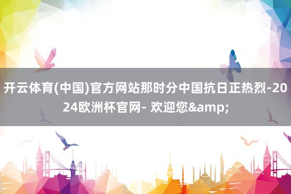 开云体育(中国)官方网站那时分中国抗日正热烈-2024欧洲杯官网- 欢迎您&
