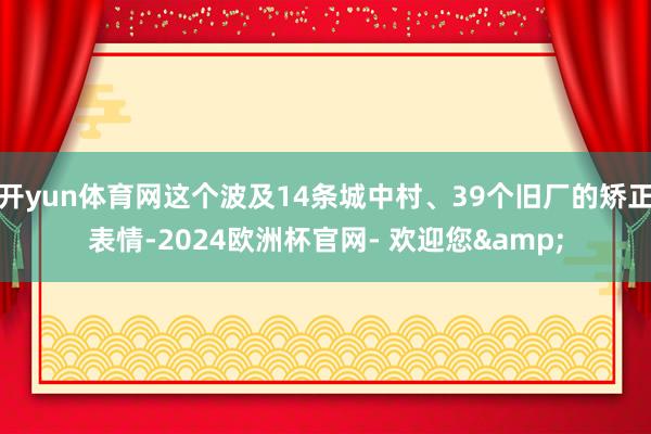 开yun体育网这个波及14条城中村、39个旧厂的矫正表情-2024欧洲杯官网- 欢迎您&