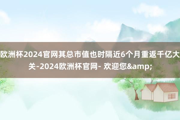 欧洲杯2024官网其总市值也时隔近6个月重返千亿大关-2024欧洲杯官网- 欢迎您&