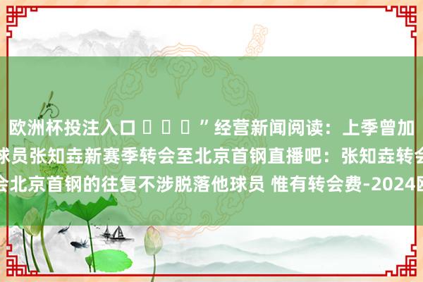 欧洲杯投注入口 ​​​”经营新闻阅读：上季曾加盟西丙球队！沪记：上海球员张知垚新赛季转会至北京首钢直播吧：张知垚转会北京首钢的往复不涉脱落他球员 惟有转会费-2024欧洲杯官网- 欢迎您&