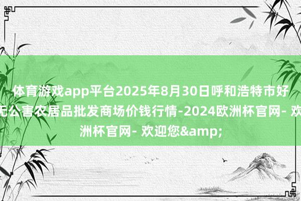 体育游戏app平台2025年8月30日呼和浩特市好意思通首府无公害农居品批发商场价钱行情-2024欧洲杯官网- 欢迎您&