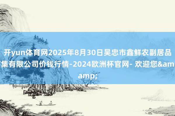 开yun体育网2025年8月30日吴忠市鑫鲜农副居品市集有限公司价钱行情-2024欧洲杯官网- 欢迎您&