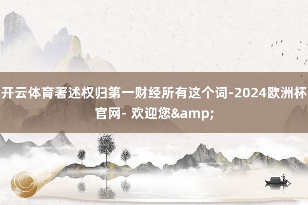 开云体育著述权归第一财经所有这个词-2024欧洲杯官网- 欢迎您&