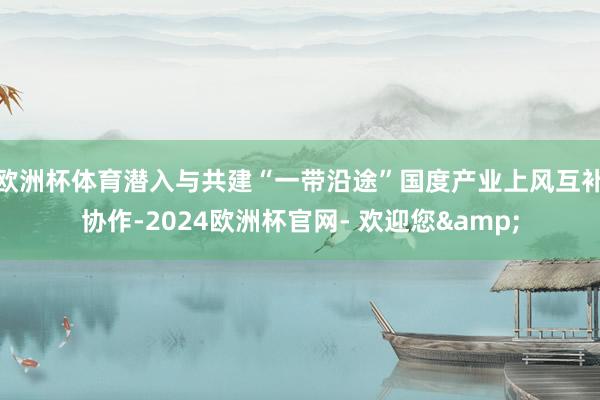 欧洲杯体育潜入与共建“一带沿途”国度产业上风互补协作-2024欧洲杯官网- 欢迎您&