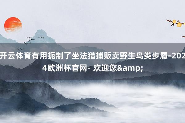 开云体育有用扼制了坐法猎捕贩卖野生鸟类步履-2024欧洲杯官网- 欢迎您&
