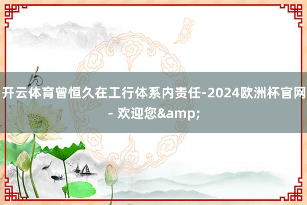 开云体育曾恒久在工行体系内责任-2024欧洲杯官网- 欢迎您&