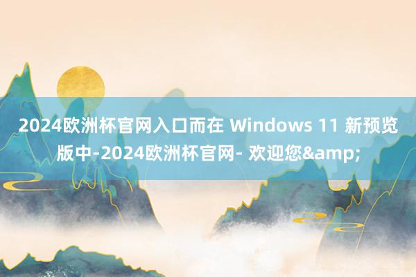 2024欧洲杯官网入口而在 Windows 11 新预览版中-2024欧洲杯官网- 欢迎您&