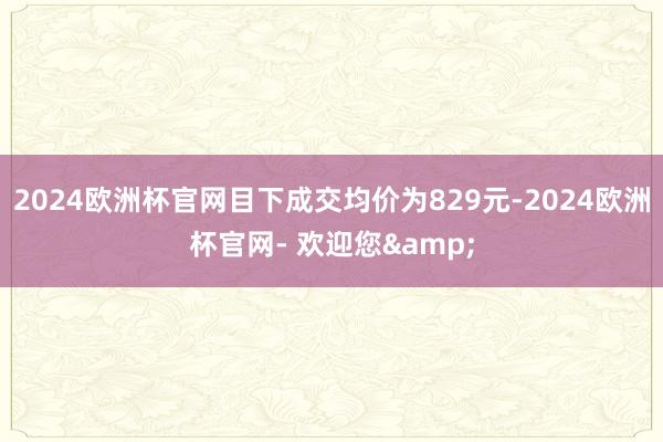 2024欧洲杯官网目下成交均价为829元-2024欧洲杯官网- 欢迎您&