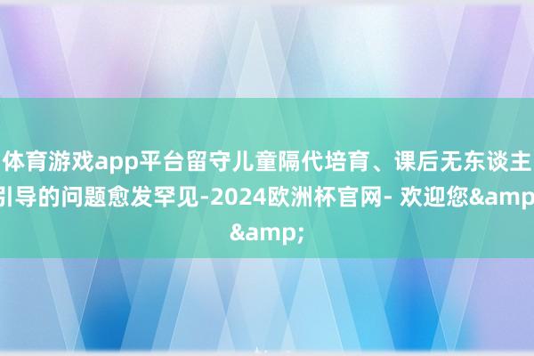 体育游戏app平台留守儿童隔代培育、课后无东谈主引导的问题愈发罕见-2024欧洲杯官网- 欢迎您&