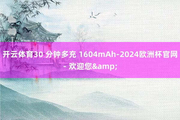 开云体育30 分钟多充 1604mAh-2024欧洲杯官网- 欢迎您&