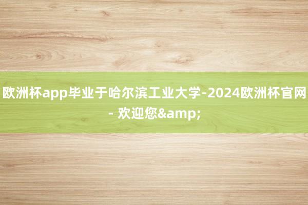 欧洲杯app毕业于哈尔滨工业大学-2024欧洲杯官网- 欢迎您&