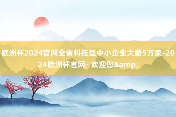 欧洲杯2024官网全省科技型中小企业大略5万家-2024欧洲杯官网- 欢迎您&