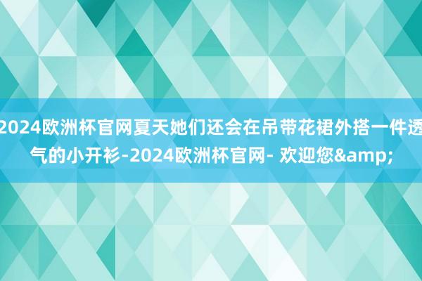 2024欧洲杯官网夏天她们还会在吊带花裙外搭一件透气的小开衫-2024欧洲杯官网- 欢迎您&