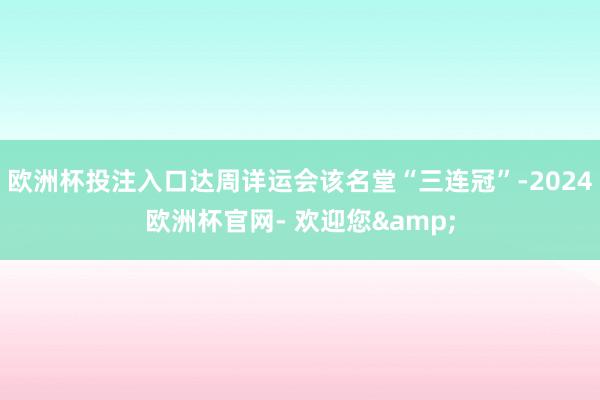 欧洲杯投注入口达周详运会该名堂“三连冠”-2024欧洲杯官网- 欢迎您&