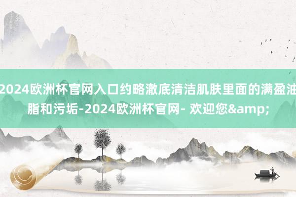 2024欧洲杯官网入口约略澈底清洁肌肤里面的满盈油脂和污垢-2024欧洲杯官网- 欢迎您&