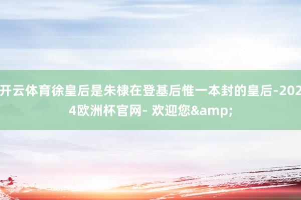 开云体育徐皇后是朱棣在登基后惟一本封的皇后-2024欧洲杯官网- 欢迎您&