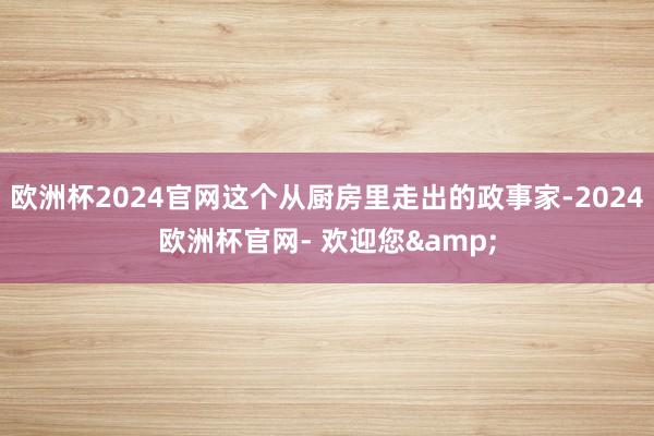 欧洲杯2024官网这个从厨房里走出的政事家-2024欧洲杯官网- 欢迎您&