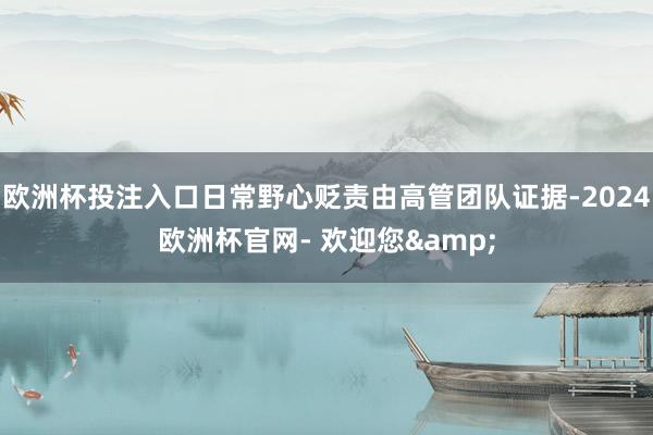 欧洲杯投注入口日常野心贬责由高管团队证据-2024欧洲杯官网- 欢迎您&
