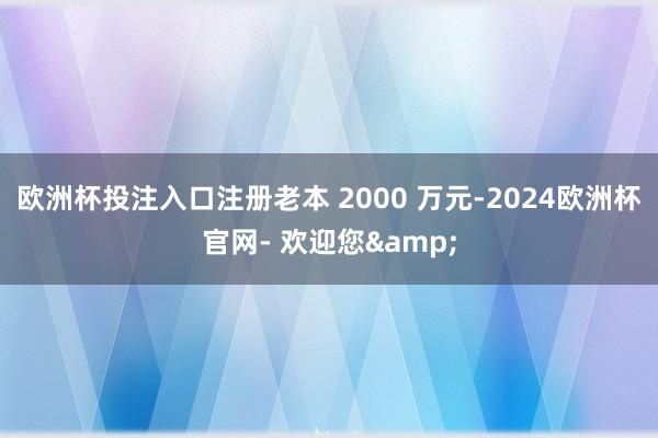 欧洲杯投注入口注册老本 2000 万元-2024欧洲杯官网- 欢迎您&