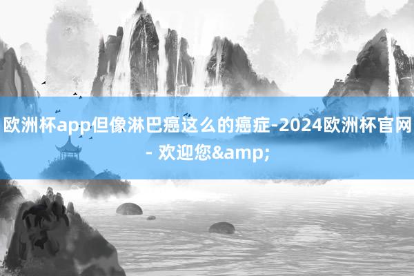 欧洲杯app但像淋巴癌这么的癌症-2024欧洲杯官网- 欢迎您&