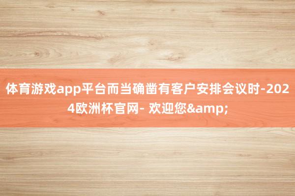 体育游戏app平台而当确凿有客户安排会议时-2024欧洲杯官网- 欢迎您&