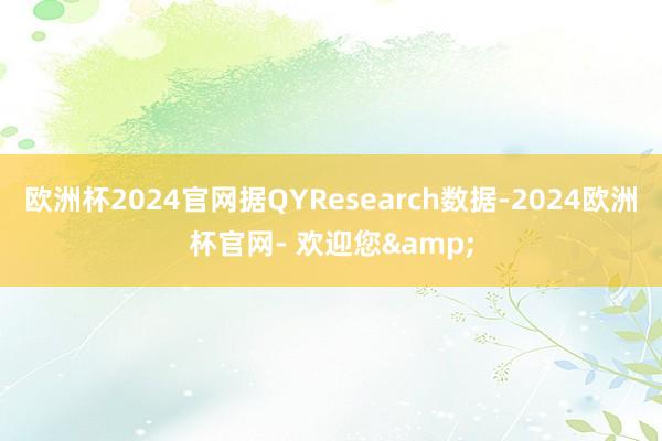 欧洲杯2024官网据QYResearch数据-2024欧洲杯官网- 欢迎您&