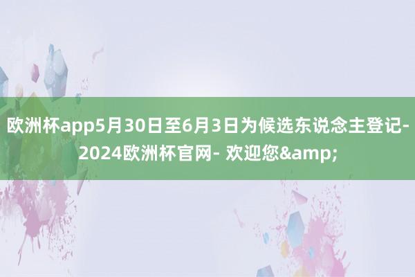 欧洲杯app5月30日至6月3日为候选东说念主登记-2024欧洲杯官网- 欢迎您&