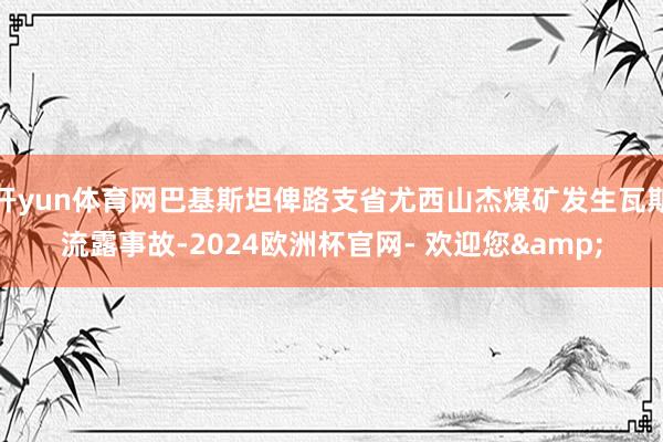 开yun体育网巴基斯坦俾路支省尤西山杰煤矿发生瓦斯流露事故-2024欧洲杯官网- 欢迎您&