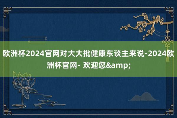 欧洲杯2024官网对大大批健康东谈主来说-2024欧洲杯官网- 欢迎您&