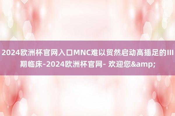 2024欧洲杯官网入口MNC难以贸然启动高插足的Ⅲ期临床-2024欧洲杯官网- 欢迎您&