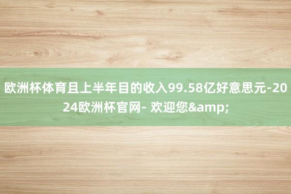 欧洲杯体育且上半年目的收入99.58亿好意思元-2024欧洲杯官网- 欢迎您&