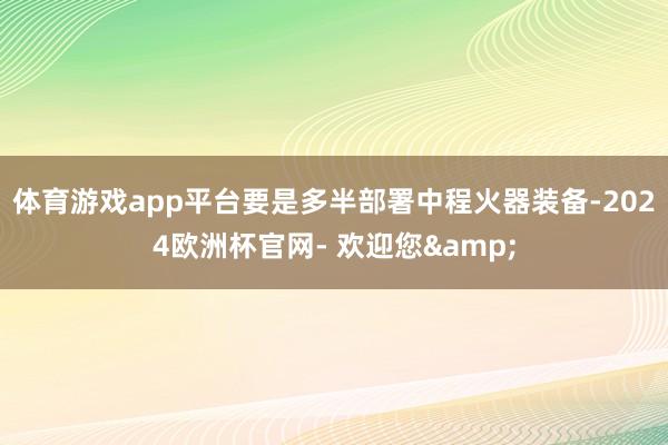 体育游戏app平台要是多半部署中程火器装备-2024欧洲杯官网- 欢迎您&