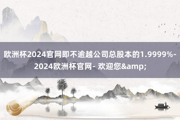 欧洲杯2024官网即不逾越公司总股本的1.9999%-2024欧洲杯官网- 欢迎您&