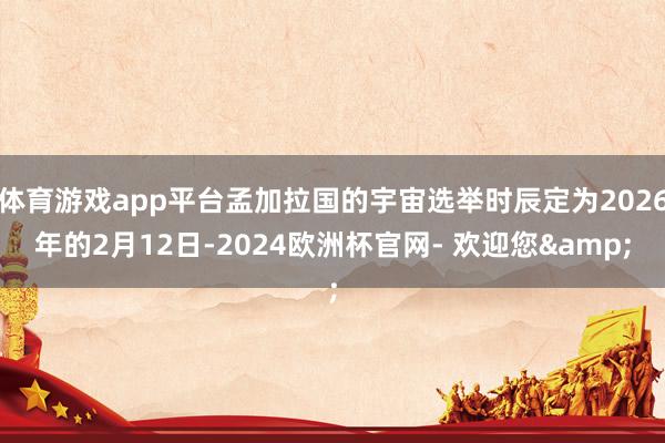 体育游戏app平台孟加拉国的宇宙选举时辰定为2026年的2月12日-2024欧洲杯官网- 欢迎您&