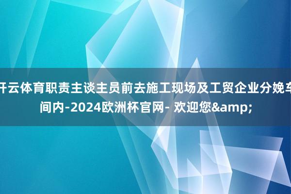 开云体育职责主谈主员前去施工现场及工贸企业分娩车间内-2024欧洲杯官网- 欢迎您&