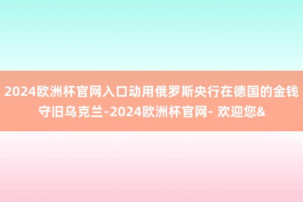2024欧洲杯官网入口动用俄罗斯央行在德国的金钱守旧乌克兰-2024欧洲杯官网- 欢迎您&