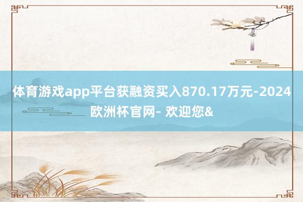 体育游戏app平台获融资买入870.17万元-2024欧洲杯官网- 欢迎您&