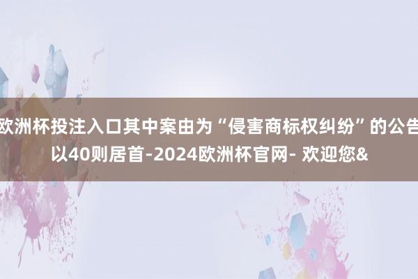 欧洲杯投注入口其中案由为“侵害商标权纠纷”的公告以40则居首-2024欧洲杯官网- 欢迎您&