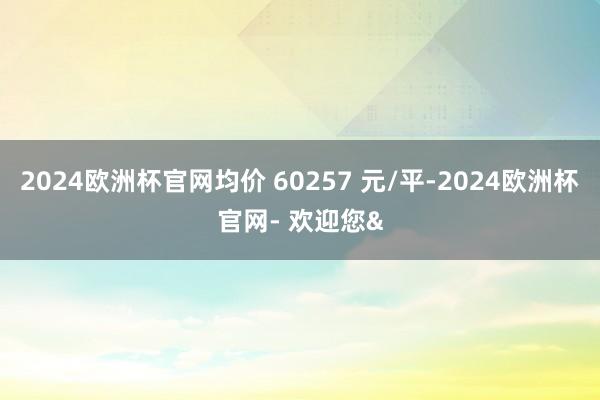 2024欧洲杯官网均价 60257 元/平-2024欧洲杯官网- 欢迎您&