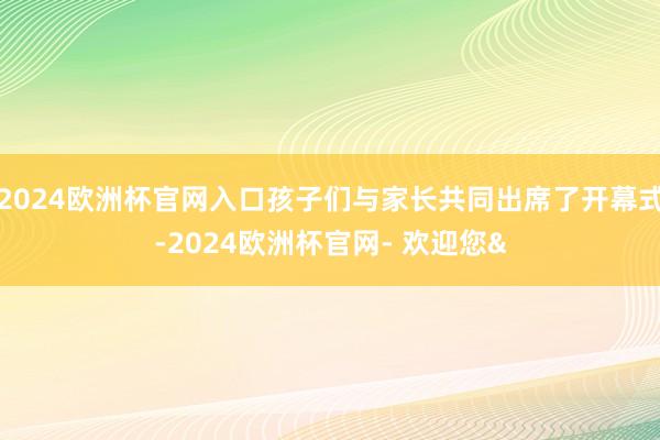 2024欧洲杯官网入口孩子们与家长共同出席了开幕式-2024欧洲杯官网- 欢迎您&