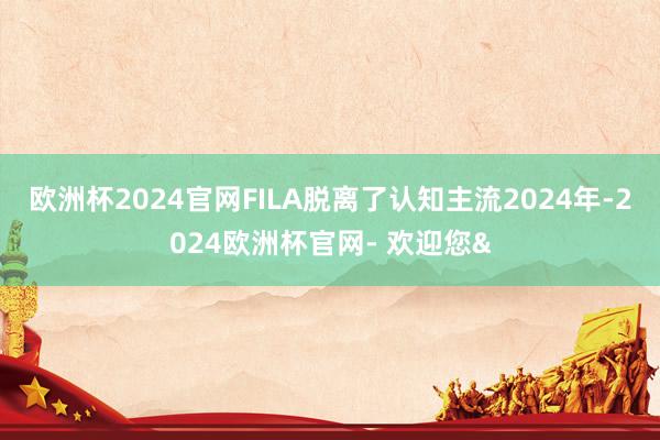 欧洲杯2024官网FILA脱离了认知主流2024年-2024欧洲杯官网- 欢迎您&