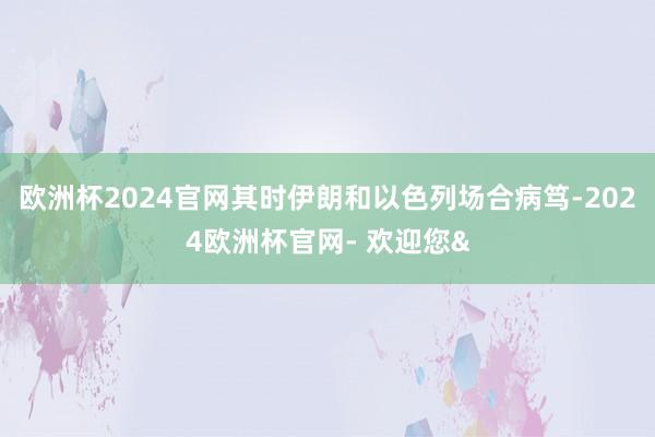 欧洲杯2024官网其时伊朗和以色列场合病笃-2024欧洲杯官网- 欢迎您&