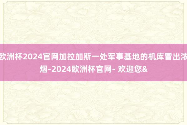欧洲杯2024官网加拉加斯一处军事基地的机库冒出浓烟-2024欧洲杯官网- 欢迎您&