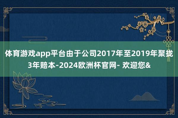 体育游戏app平台由于公司2017年至2019年聚拢3年赔本-2024欧洲杯官网- 欢迎您&