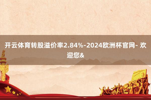 开云体育转股溢价率2.84%-2024欧洲杯官网- 欢迎您&