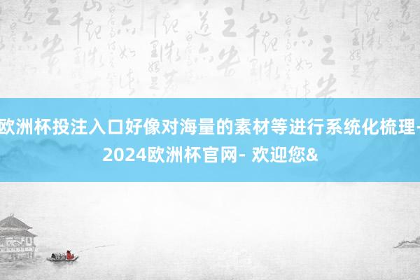 欧洲杯投注入口好像对海量的素材等进行系统化梳理-2024欧洲杯官网- 欢迎您&